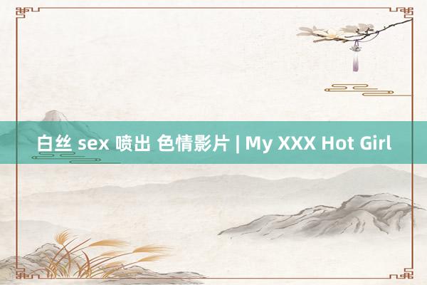 白丝 sex 喷出 色情影片 | My XXX Hot Girl