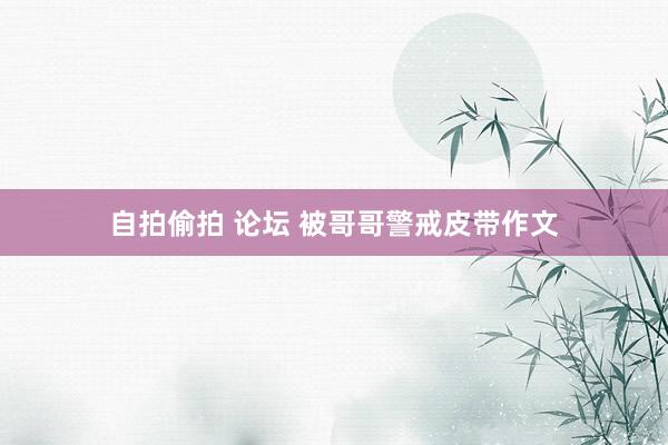 自拍偷拍 论坛 被哥哥警戒皮带作文