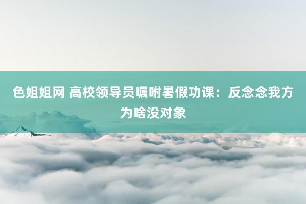 色姐姐网 高校领导员嘱咐暑假功课：反念念我方为啥没对象