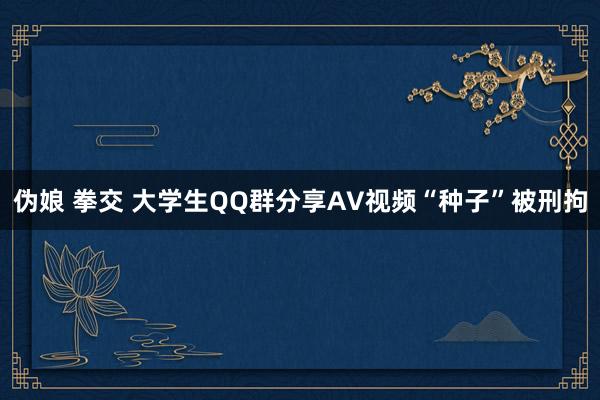 伪娘 拳交 大学生QQ群分享AV视频“种子”被刑拘