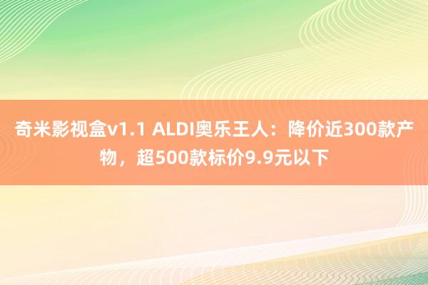 奇米影视盒v1.1 ALDI奥乐王人：降价近300款产物，超500款标价9.9元以下