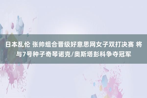 日本乱伦 张帅组合晋级好意思网女子双打决赛 将与7号种子奇琴诺克/奥斯塔彭科争夺冠军