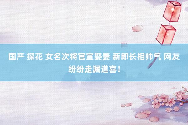 国产 探花 女名次将官宣娶妻 新郎长相帅气 网友纷纷走漏道喜！