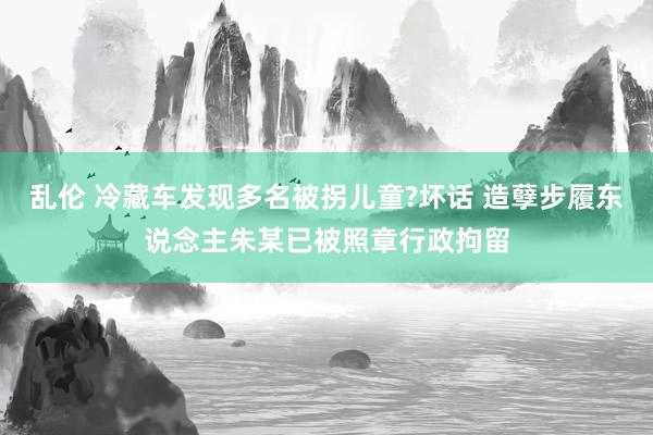 乱伦 冷藏车发现多名被拐儿童?坏话 造孽步履东说念主朱某已被照章行政拘留