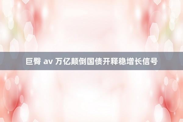 巨臀 av 万亿颠倒国债开释稳增长信号