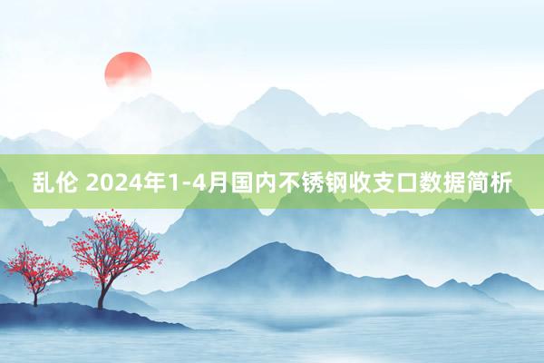 乱伦 2024年1-4月国内不锈钢收支口数据简析