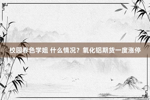 校园春色学姐 什么情况？氧化铝期货一度涨停