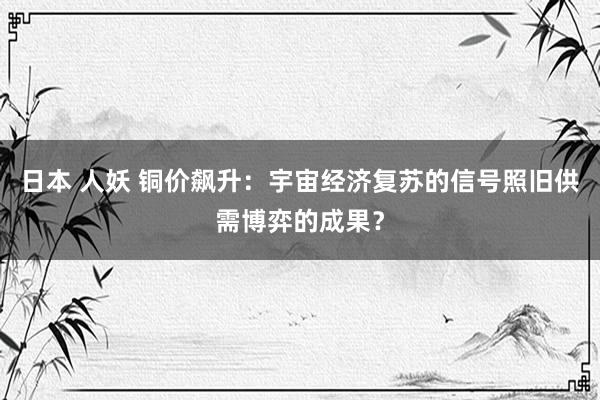 日本 人妖 铜价飙升：宇宙经济复苏的信号照旧供需博弈的成果？