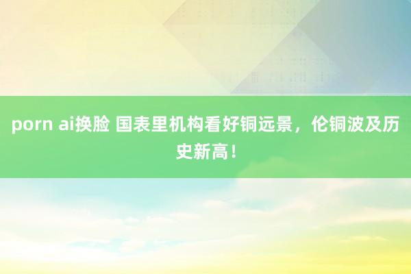 porn ai换脸 国表里机构看好铜远景，伦铜波及历史新高！