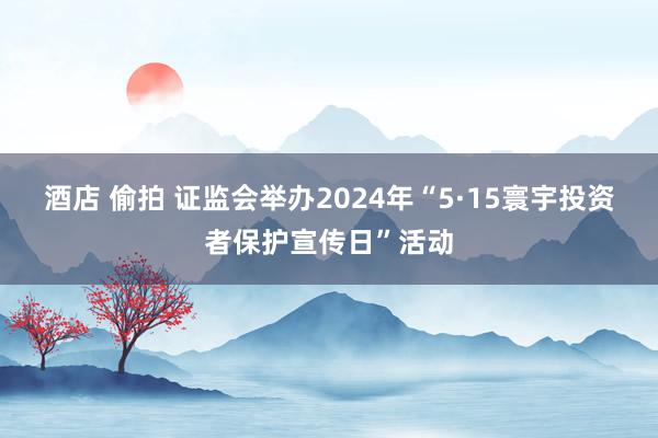 酒店 偷拍 证监会举办2024年“5·15寰宇投资者保护宣传日”活动