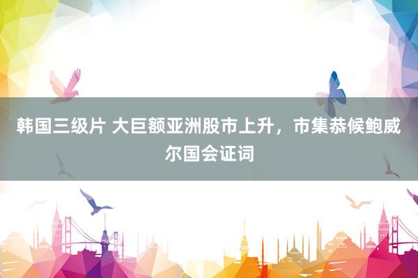 韩国三级片 大巨额亚洲股市上升，市集恭候鲍威尔国会证词