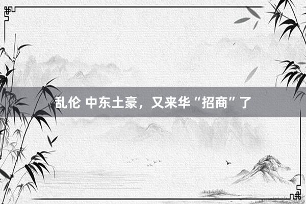 乱伦 中东土豪，又来华“招商”了