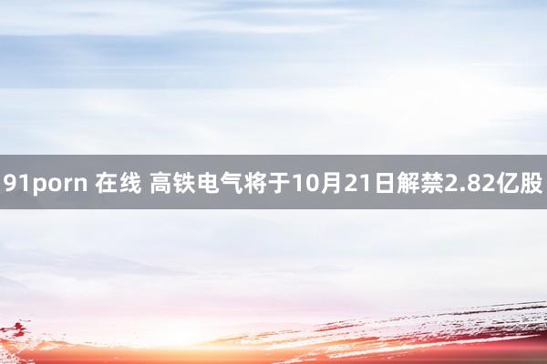 91porn 在线 高铁电气将于10月21日解禁2.82亿股