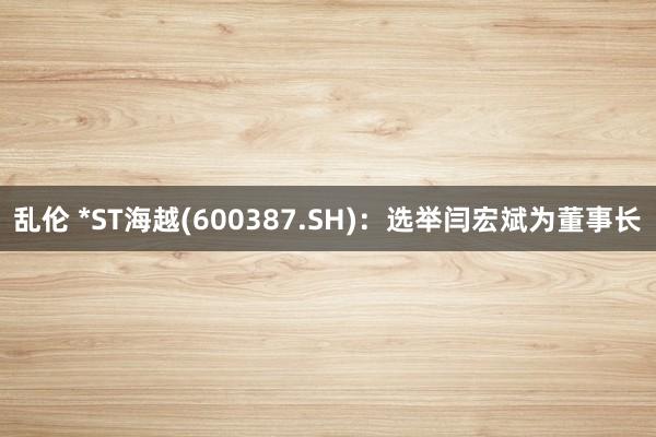 乱伦 *ST海越(600387.SH)：选举闫宏斌为董事长
