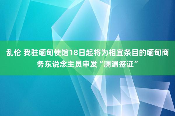 乱伦 我驻缅甸使馆18日起将为相宜条目的缅甸商务东说念主员审发“澜湄签证”