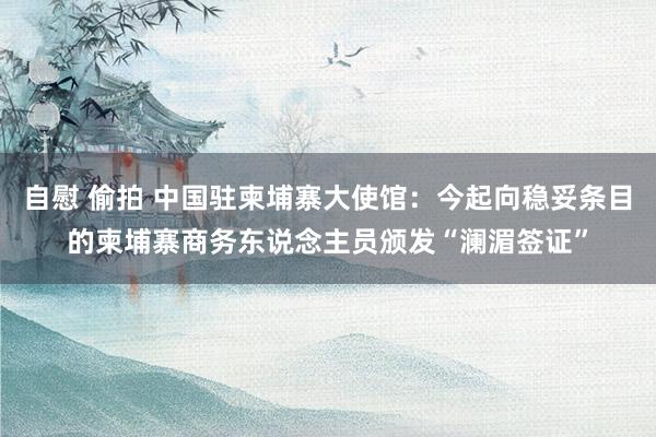 自慰 偷拍 中国驻柬埔寨大使馆：今起向稳妥条目的柬埔寨商务东说念主员颁发“澜湄签证”