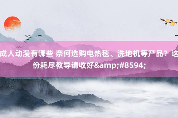 成人动漫有哪些 奈何选购电热毯、洗地机等产品？这份耗尽教导请收好&#8594;