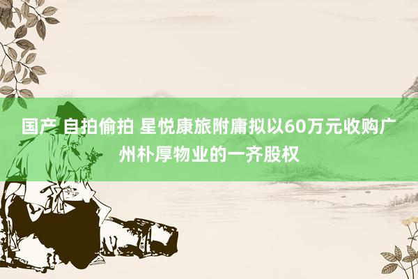 国产 自拍偷拍 星悦康旅附庸拟以60万元收购广州朴厚物业的一齐股权