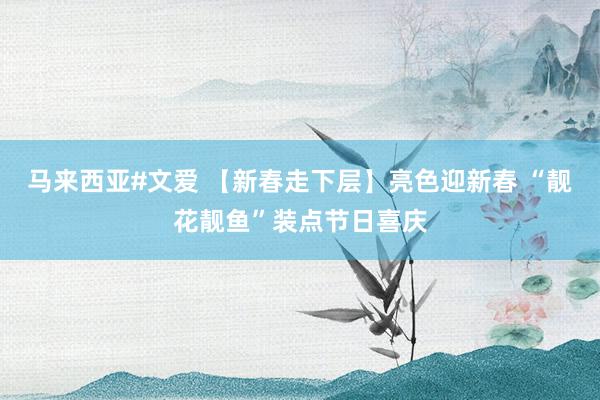 马来西亚#文爱 【新春走下层】亮色迎新春 “靓花靓鱼”装点节日喜庆