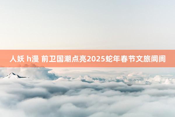 人妖 h漫 前卫国潮点亮2025蛇年春节文旅阛阓