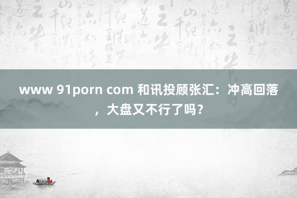 www 91porn com 和讯投顾张汇：冲高回落，大盘又不行了吗？