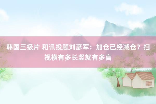 韩国三级片 和讯投顾刘彦军：加仓已经减仓？扫视横有多长竖就有多高