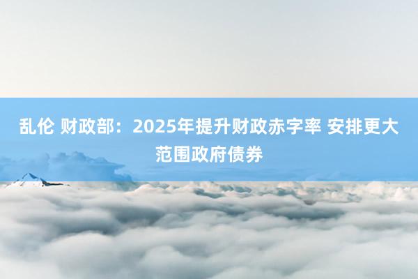 乱伦 财政部：2025年提升财政赤字率 安排更大范围政府债券