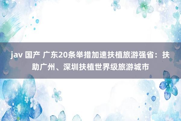 jav 国产 广东20条举措加速扶植旅游强省：扶助广州、深圳扶植世界级旅游城市
