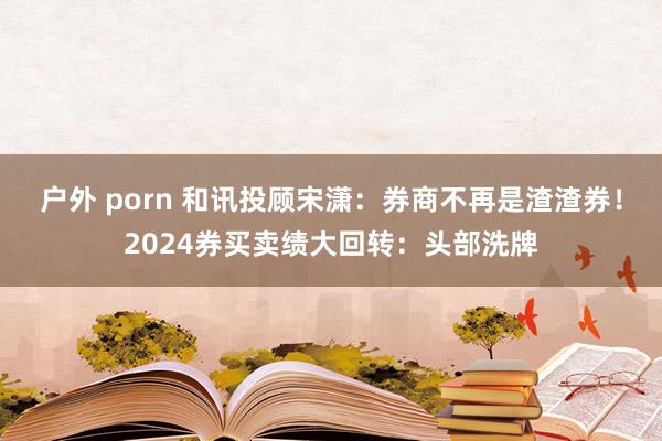 户外 porn 和讯投顾宋潇：券商不再是渣渣券！2024券买卖绩大回转：头部洗牌